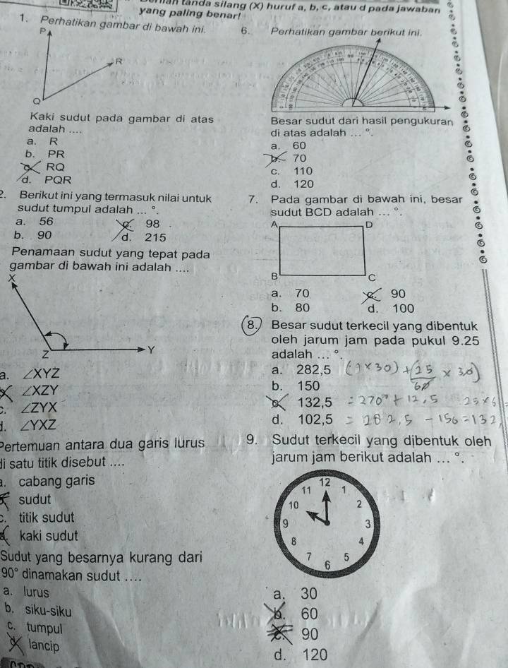 man tanda silang (X) huruf a, b, c, atau d pada jawaban
yang paling benar!
6. Perhatikan gambar berikut ini.
Kaki sudut pada gambar di atas Besar sudut dari hasil pengukuran
adalah .... di atas adalah ... ".
a. R
b. PR a. 60
70
RQ
c. 110
d. PQR d. 120
2. Berikut ini yang termasuk nilai untuk 7. Pada gambar di bawah ini, besar
sudut tumpul adalah ... °. sudut BCD adalah ... °.
a. 56 98
b. 90 d. 215
Penamaan sudut yang tepat pada
gambar di bawah ini adalah ....
a. 70 90
b. 80 d. 100
8. Besar sudut terkecil yang dibentuk
oleh jarum jam pada pukul 9.25
adalah
a. ∠ XYZ 。
a. 282,5
X ∠ XZY
b. 150
C. ∠ ZYX
132, 5
d.
1. ∠ YXZ 102, 5
Pertemuan antara dua garis lurus 9. Sudut terkecil yang djbentuk oleh
di satu titik disebut .... jarum jam berikut adalah ... °.. cabang garis 12 1
11
sudut
10 2
c titik sudut
9
3
kaki sudut
B 4
Sudut yang besarnya kurang dari 7 6 5
90° dinamakan sudut ....
a. lurus a. 30
b. siku-siku
b. 60
c. tumpul
90
Xlancip
d. 120