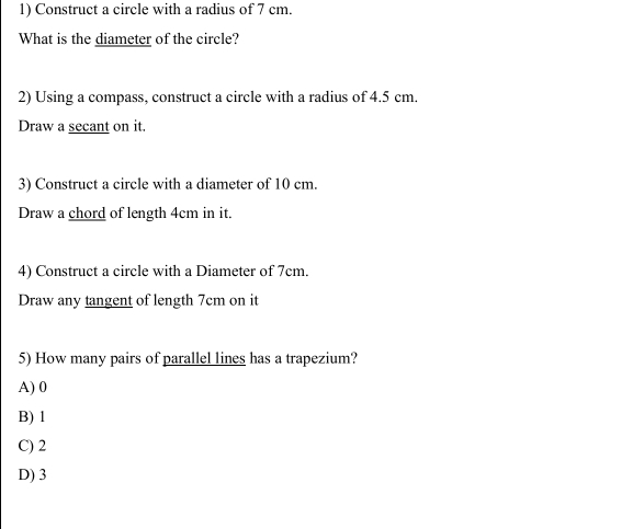 Construct a circle with a radius of 7 cm.
What is the diameter of the circle?
2) Using a compass, construct a circle with a radius of 4.5 cm.
Draw a secant on it.
3) Construct a circle with a diameter of 10 cm.
Draw a chord of length 4cm in it.
4) Construct a circle with a Diameter of 7cm.
Draw any tangent of length 7cm on it
5) How many pairs of parallel lines has a trapezium?
A) 0
B) 1
C) 2
D) 3