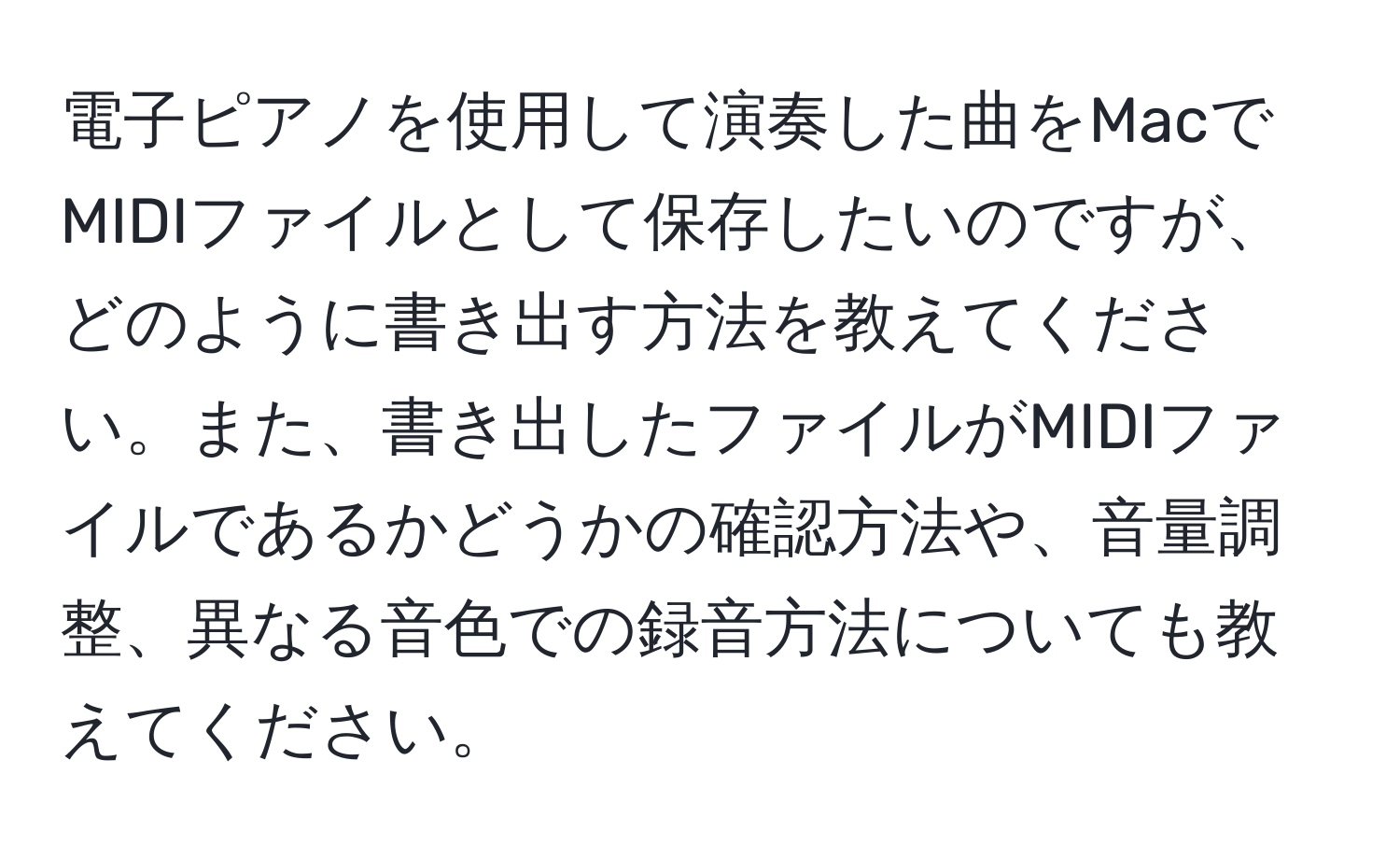 電子ピアノを使用して演奏した曲をMacでMIDIファイルとして保存したいのですが、どのように書き出す方法を教えてください。また、書き出したファイルがMIDIファイルであるかどうかの確認方法や、音量調整、異なる音色での録音方法についても教えてください。