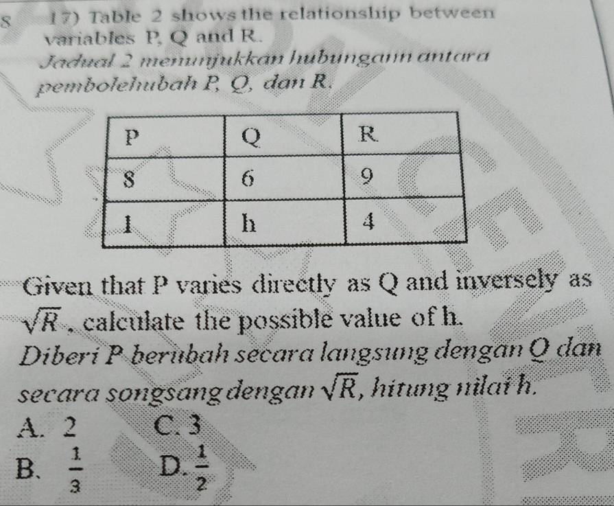 8 17) Table 2 shows the relationship between
variables P, Q and R.
Jadual 2 menunjukkán hubungann antara
pembolehubah P, Q, dan R.
Given that P varies directly as Q and inversely as
sqrt(R) , calculate the possible value of h.
Diberi P berübah secara langsung dengan Q dan
secara songsɑng dengan sqrt(R) , hitung nilai h.
A. 2 C. 3
B.  1/3  D.  1/2 