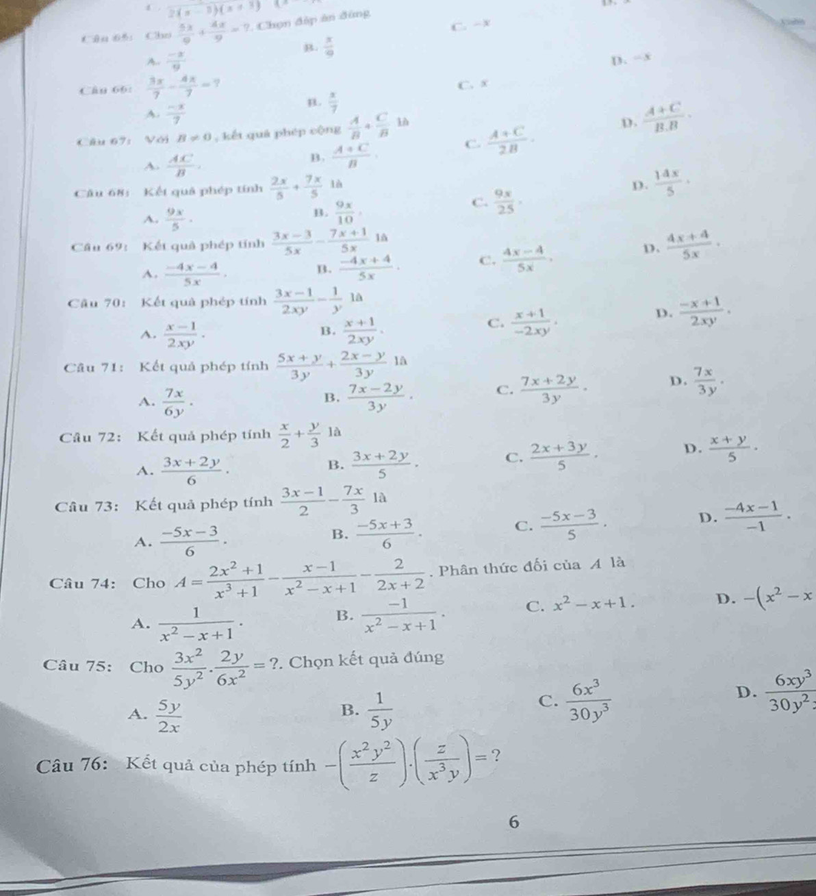 2(x-1)(x+3)(x

C. -x
Câu 65： Cho  5x/9 + 4x/9 =?. Chọn đập ăn đùng
B.  x/9 
A.  (-x)/9  D. =x
Cân 66:  3x/7 - 4x/7 =?
C. x
A.  (-x)/7 
n.  x/7 
Câu 67: Với B!= 0 , kết quá phép cộng  A/B + C/B 
D.  (A+C)/B.B .
A.  AC/B .
B.  (A+C)/B .
C.  (A+C)/2B .
Câu 68: Kết quả phép tính  2x/5 +frac 7x5^((circ)
A. frac 9x)5·
B.  9x/10 ,0
C.  9x/25 ,
D.  14x/5 ·
Câu 69: Kết quả phép tính  (3x-3)/5x - (7x+1)/5x  à
D.  (4x+4)/5x ·
B.
A.  (-4x-4)/5x .  (-4x+4)/5x .
C.  (4x-4)/5x .
Cầu 70: Kết quả phép tính  (3x-1)/2xy - 1/y 1a
A.  (x-1)/2xy ·  (x+1)/2xy .
D.  (-x+1)/2xy .
B.
C.  (x+1)/-2xy .
Câu 71: Kết quả phép tính  (5x+y)/3y + (2x-y)/3y  là
A.  7x/6y .  (7x-2y)/3y .
B.
C.  (7x+2y)/3y .
D.  7x/3y .
Câu 72: Kết quả phép tính  x/2 + y/3  là
A.  (3x+2y)/6 .  (3x+2y)/5 .
D.
B.
C.  (2x+3y)/5 .  (x+y)/5 .
Câu 73: Kết quả phép tính  (3x-1)/2 - 7x/3 1a
D.  (-4x-1)/-1 .
A.  (-5x-3)/6 .
B.  (-5x+3)/6 .
C.  (-5x-3)/5 .
Câu 74: Cho A= (2x^2+1)/x^3+1 - (x-1)/x^2-x+1 - 2/2x+2 . Phân thức đối của A là
A.  1/x^2-x+1 .
B.  (-1)/x^2-x+1 .
C. x^2-x+1.
D. -(x^2-x
Câu 75: Cho  3x^2/5y^2 ·  2y/6x^2 =?. Chọn kết quả đúng
A.  5y/2x   1/5y 
B.
C.  6x^3/30y^3 
D.  6xy^3/30y^2 
Câu 76: Kết quả của phép tính -( x^2y^2/z ).( z/x^3y )= ?
6