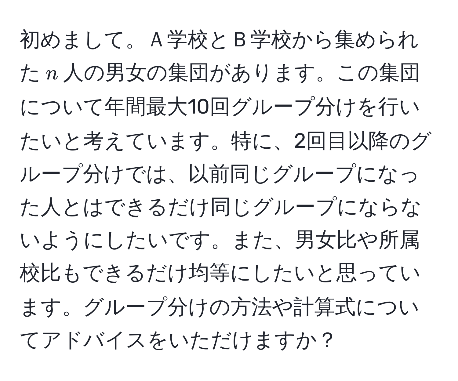 初めまして。Ａ学校とＢ学校から集められた$n$人の男女の集団があります。この集団について年間最大10回グループ分けを行いたいと考えています。特に、2回目以降のグループ分けでは、以前同じグループになった人とはできるだけ同じグループにならないようにしたいです。また、男女比や所属校比もできるだけ均等にしたいと思っています。グループ分けの方法や計算式についてアドバイスをいただけますか？