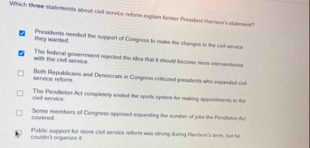 Which three statements about civil service reform explain former President Harrison's statement?
Presidents needed the support of Congress to make the changes to the civil service
they wanted.
The federal government rejected the idea that it should become more interventionist
with the civil service.
Both Republicans and Democrats in Congress criticized presidents who expanded civil
service reform.
The Pendleton Act completely ended the spoils system for making appointments to the
civil service.
Some members of Congress opposed expanding the number of jobs the Pendleton Act
covered.
Public support for more civil service reform was strong during Harrison's term, but he
couldn't organize it.