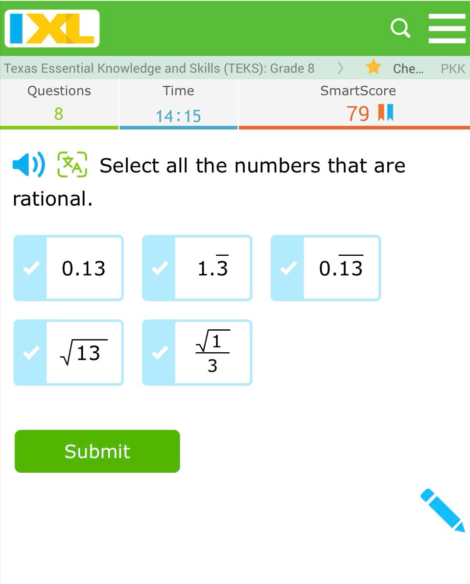 <
Texas Essential Knowledge and Skills (TEKS): Grade 8 Che... PKK
Questions Time SmartScore
8  79
14:15
Select all the numbers that are
rational.
0.13 1.overline 3 0.overline 13
sqrt(13)
 sqrt(1)/3 
Submit