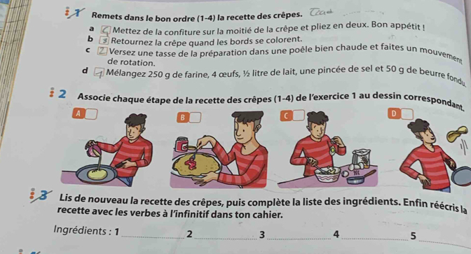 Remets dans le bon ordre (1-4) la recette des crêpes. 
a Mettez de la confiture sur la moitié de la crêpe et pliez en deux. Bon appétit ! 
b * Retournez la crêpe quand les bords se colorent. 
C Versez une tasse de la préparation dans une poêle bien chaude et faites un mouvement 
de rotation. 
d Mélangez 250 g de farine, 4 œufs, ½ litre de lait, une pincée de sel et 50 g de beurre fondu 
§ 2 Associe chaque étape de la recette des crêpes (1-4) de l'exercice 1 au dessin correspon 
3 Lis de nouveau la recette des crêpes, puis complète la liste des ingrédients. Enfin réécris la 
recette avec les verbes à l’infinitif dans ton cahier. 
_ 
Ingrédients : 1 _2_ 3_ 4_ 5