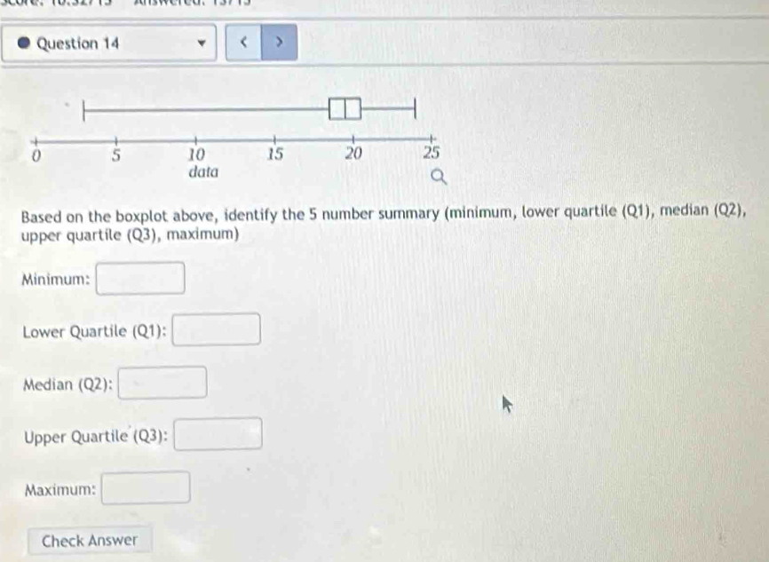 < 
Based on the boxplot above, identify the  5 number summary (minimum, lower quartile (Q1), median (Q2), 
upper quartile (Q3) , maximum) 
Minimum: □ 
Lower Quartile (Q1): □ 
Median (Q2) :□ 
Upper Quartile (Q3): □ 
Maximum: □ 
Check Answer
