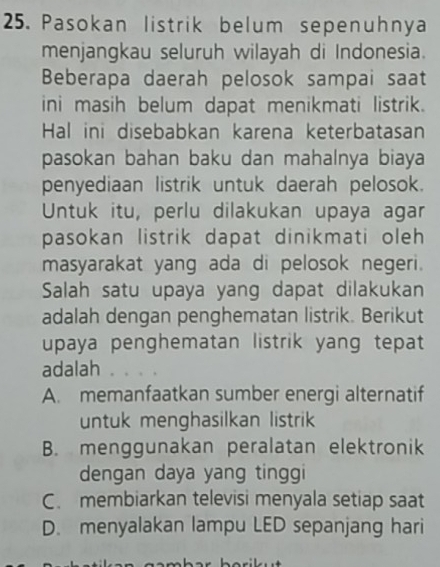 Pasokan listrik belum sepenuhnya
menjangkau seluruh wilayah di Indonesia.
Beberapa daerah pelosok sampai saat
ini masih belum dapat menikmati listrik.
Hal ini disebabkan karena keterbatasan
pasokan bahan baku dan mahalnya biaya
penyediaan listrik untuk daerah pelosok.
Untuk itu, perlu dilakukan upaya agar
pasokan listrik dapat dinikmati oleh 
masyarakat yang ada di pelosok negeri.
Salah satu upaya yang dapat dilakukan
adalah dengan penghematan listrik. Berikut
upaya penghematan listrik yang tepat
adalah
A. memanfaatkan sumber energi alternatif
untuk menghasilkan listrik
B. menggunakan peralatan elektronik
dengan daya yang tinggi
C. membiarkan televisi menyala setiap saat
D. menyalakan lampu LED sepanjang hari