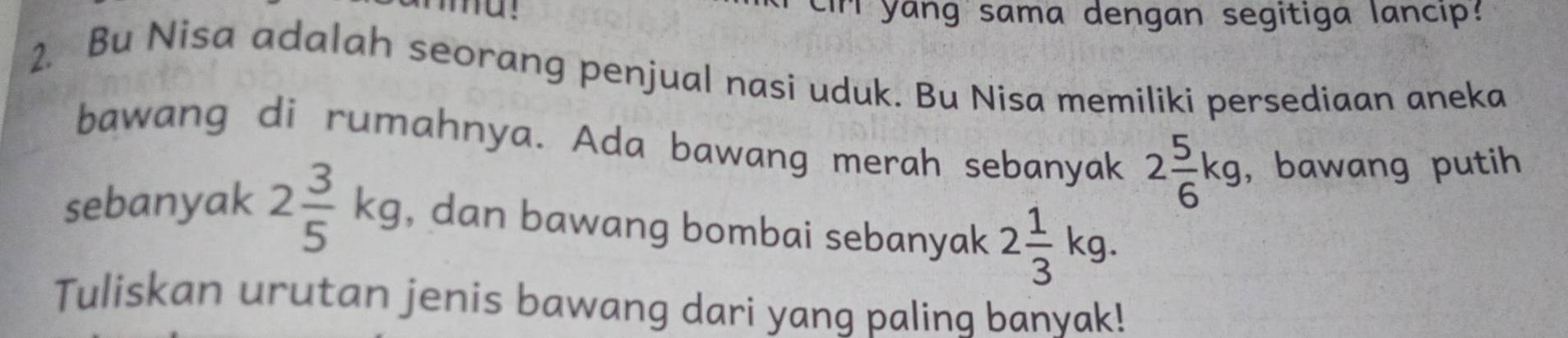 ir yang sama dengan segitiga lancip? 
2. Bu Nisa adalah seorang penjual nasi uduk. Bu Nisa memiliki persediaan aneka 
bawang di rumahnya. Ada bawang merah sebanyak 2 5/6 kg , bawang putih 
sebanyak 2 3/5 kg , dan bawang bombai sebanyak 2 1/3 kg. 
Tuliskan urutan jenis bawang dari yang paling banyak!