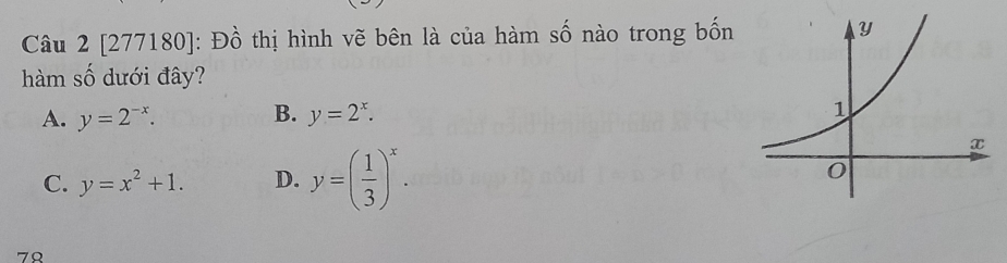 [277180]: Đồ thị hình vẽ bên là của hàm số nào trong bốn 
hàm số dưới đây?
A. y=2^(-x). B. y=2^x.
C. y=x^2+1. D. y=( 1/3 )^x. 
79