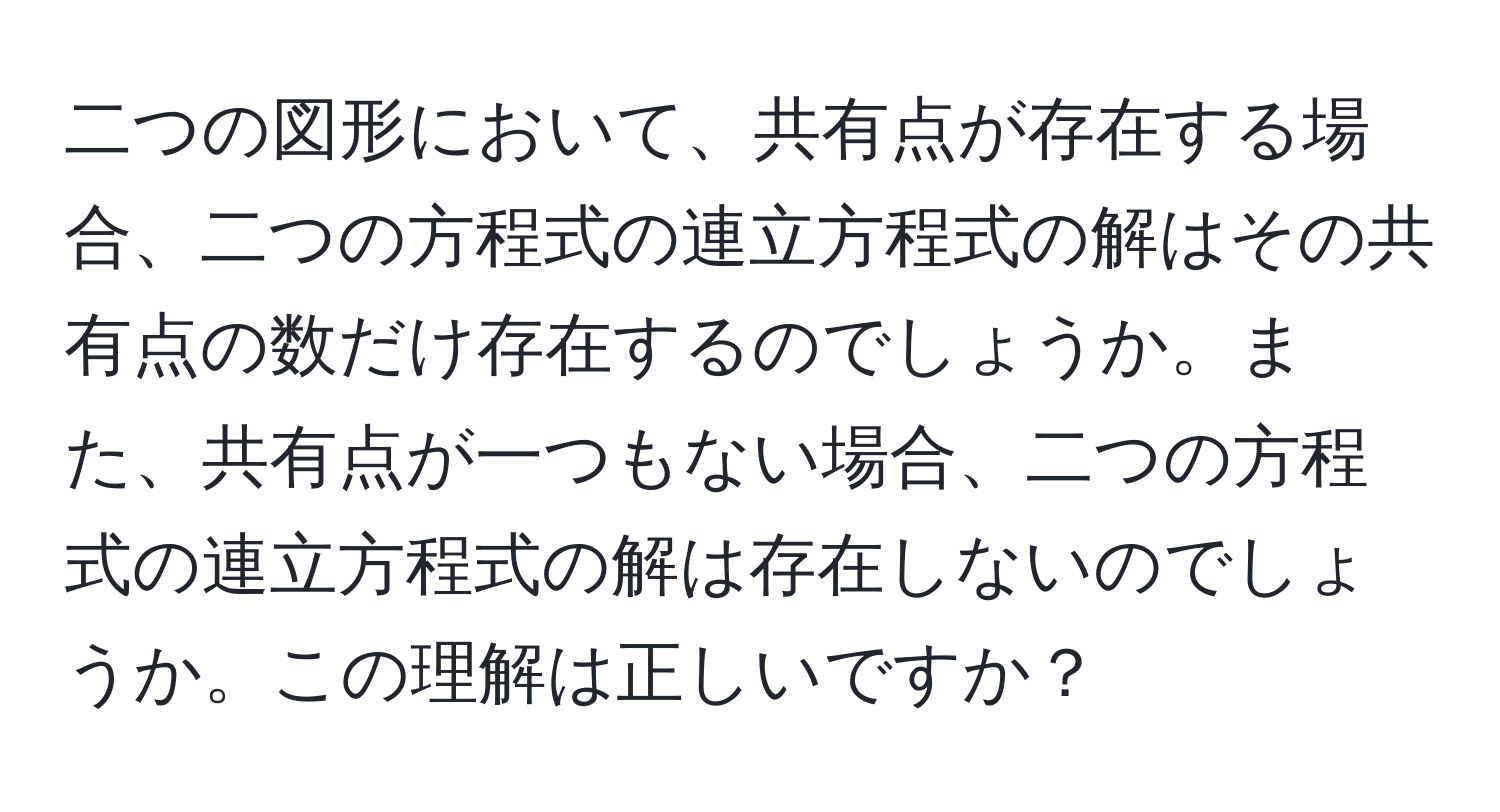 二つの図形において、共有点が存在する場合、二つの方程式の連立方程式の解はその共有点の数だけ存在するのでしょうか。また、共有点が一つもない場合、二つの方程式の連立方程式の解は存在しないのでしょうか。この理解は正しいですか？