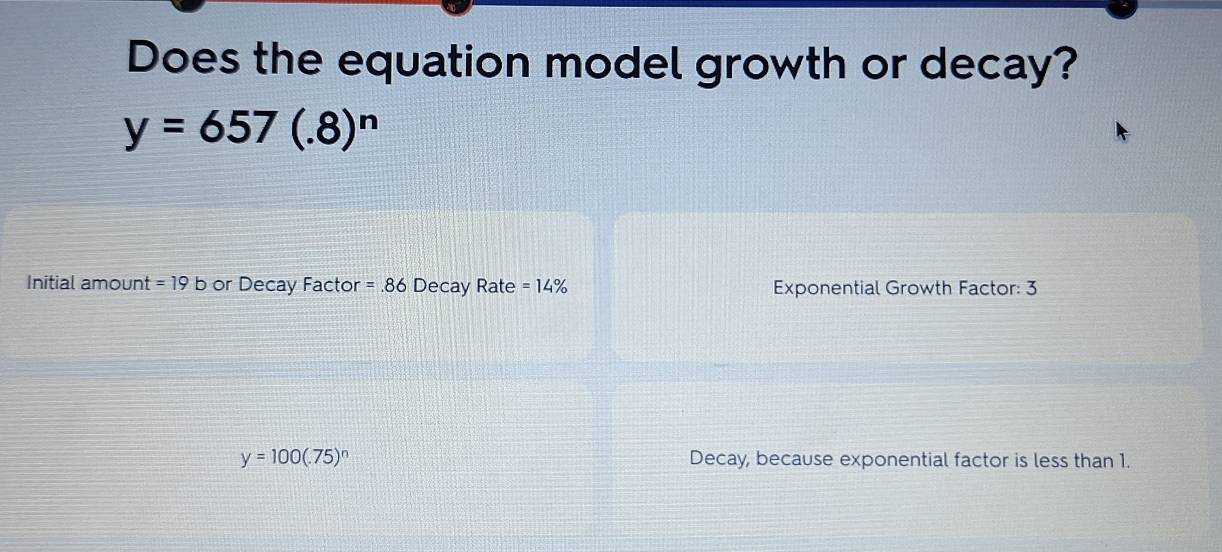 Does the equation model growth or decay?
y=657(.8)^n
Initial amount =19b or Decay Factor =.86 Decay Rate =14% Exponential Growth Factor: 3
y=100(.75)^n Decay, because exponential factor is less than 1.