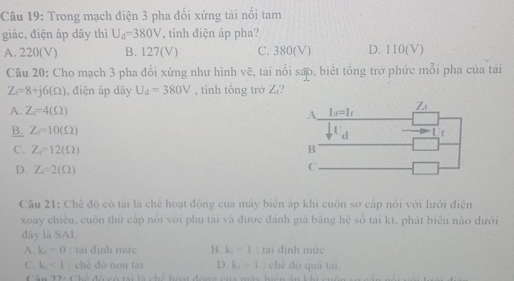 Trong mạch điện 3 pha đối xứng tái nổi tam
giác, điện áp dây thì U_d=380V , tính điện áp pha?
A. 220(V) B. 127(V) C. 380(V) D. 110(V)
Câu 20: Cho mạch 3 pha đổi xứng như hình vẽ, tai nổi sao, biết tổng trở phức mỗi pha của tái
Z_t=8+j6(Omega ) , điện áp dây U_d=380V , tính tông trở Z?
A. Z_t=4(Omega ) I_d=I_f
Z_0
A.
B. Z_1=10(Omega ) C d
Ur
C. Z_1=12(Omega ) B
D. Z_1=2(Omega )
C.
Câu 21: Chế độ có tài là chế hoạt động cua máy biển áp khi cuộn sơ cấp nổi với lưới điện
xoay chiều, cuộn thứ cấp nổi với phụ tai và được đánh giá bằng hệ số tai kt, phát biểu nào dưới
dây là SAL
A. k_1=0 : tài định mức B. k_1=1 : tai định mức
C. k_1<1</tex> : chè độ non tai D. k_1>1 : chế độ quá tai.
Câu 22: Chế đô có tạ là chế hoạt động cua máy hiển án khi cuên