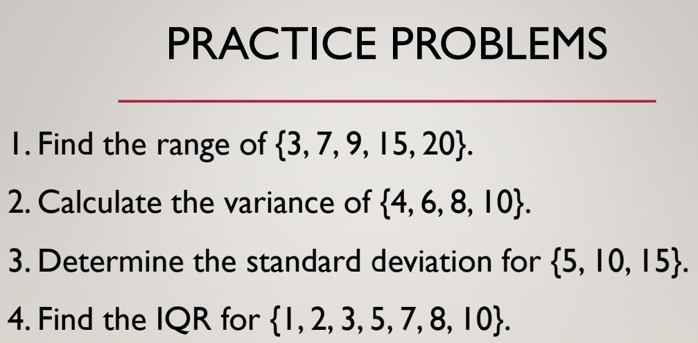 PRACTICE PROBLEMS 
1. Find the range of  3,7,9,15,20. 
2. Calculate the variance of  4,6,8,10. 
3. Determine the standard deviation for  5,10,15. 
4. Find the IQR for  1,2,3,5,7,8,10.