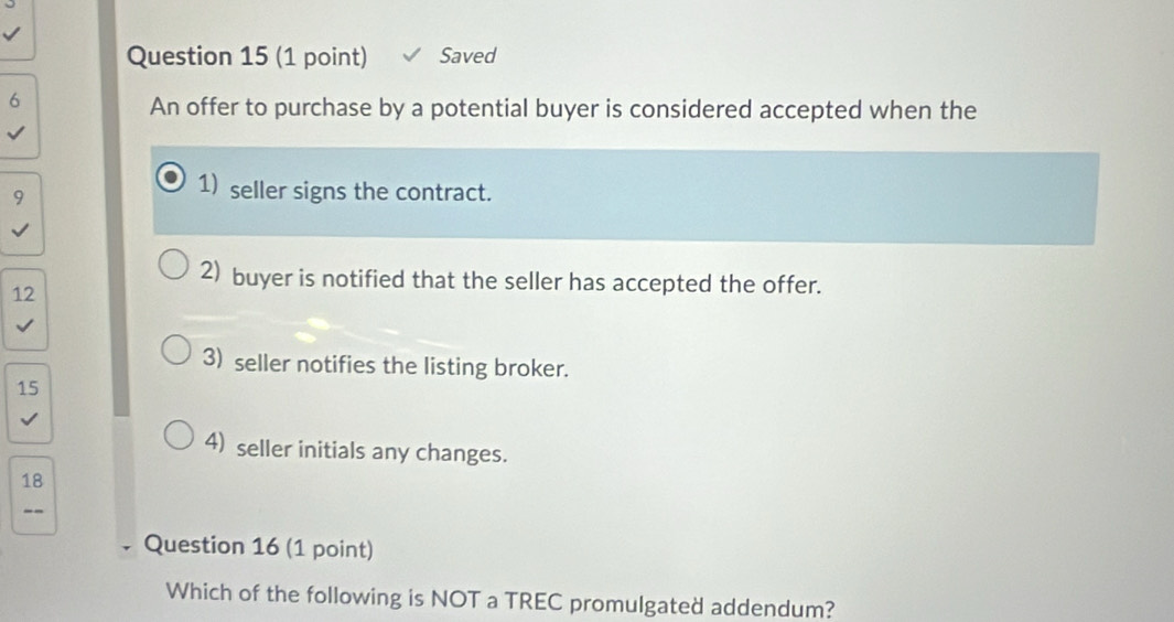 Saved
6
An offer to purchase by a potential buyer is considered accepted when the
9
1) seller signs the contract.
2) buyer is notified that the seller has accepted the offer.
12
3) seller notifies the listing broker.
15
4) seller initials any changes.
18
--
Question 16 (1 point)
Which of the following is NOT a TREC promulgated addendum?