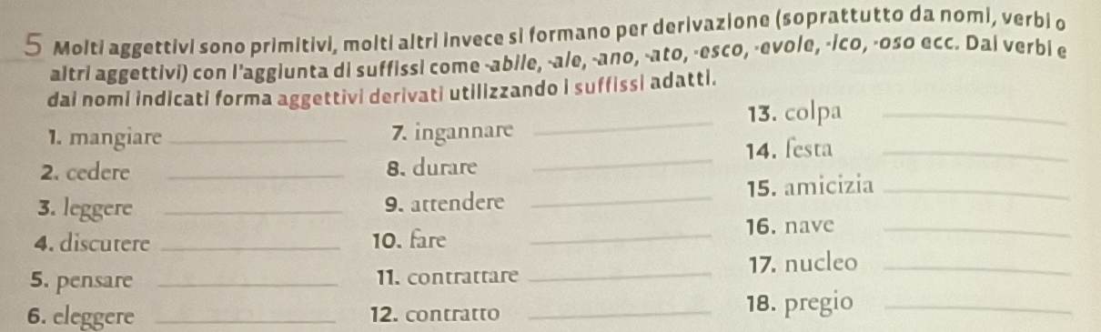 Molti aggettivi sono primitivi, molti altri invece si formano per derivazione (soprattutto da nomi, verbi o 
altri aggettivi) con l’aggiunta di suffissi come -abile, -ale, -ano, -ato, -esco, -evole, -ico, -oso ecc. Dai verbi e 
dai nomi indicati forma aggettivi derivati utilizzando I suffissi adatti. 
_13. colpa_ 
1. mangiare _7. ingannare 
2. cedere _8. durare _14. festa_ 
_ 
15. amicizia_ 
3. leggere _9. attendere 
4. discutere _10. fare_ 
16. nave_ 
5. pensare _11. contrattare _17. nucleo_ 
6. eleggere _12. contratto _18. pregio_