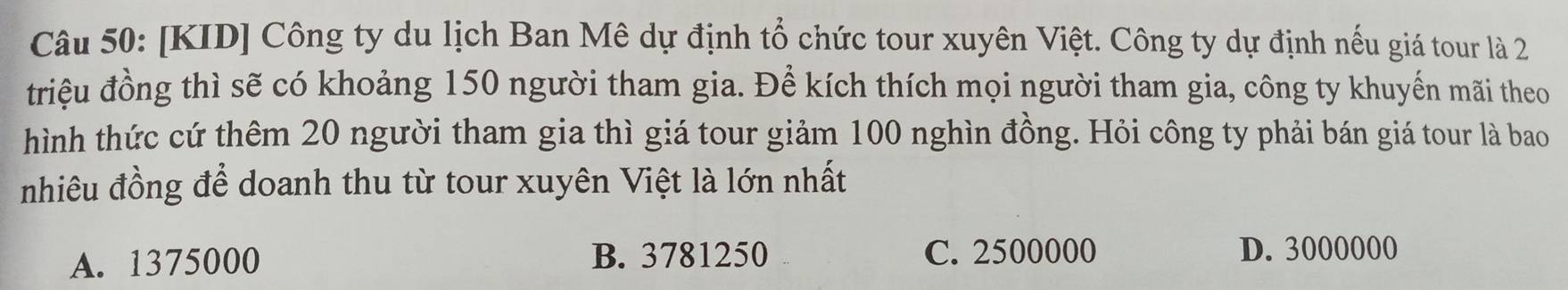 [KID] Công ty du lịch Ban Mê dự định tổ chức tour xuyên Việt. Công ty dự định nếu giá tour là 2
triệu đồng thì sẽ có khoảng 150 người tham gia. Để kích thích mọi người tham gia, công ty khuyến mãi theo
hình thức cứ thêm 20 người tham gia thì giá tour giảm 100 nghìn đồng. Hỏi công ty phải bán giá tour là bao
nhiêu đồng để doanh thu từ tour xuyên Việt là lớn nhất
A. 1375000 B. 3781250 C. 2500000 D. 3000000