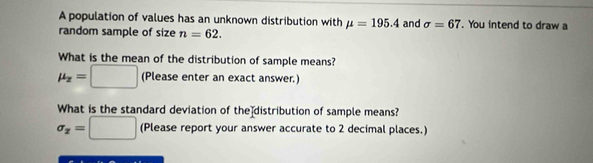 A population of values has an unknown distribution with mu =195.4 and sigma =67. You intend to draw a 
random sample of size n=62. 
What is the mean of the distribution of sample means?
mu _x=□ (Please enter an exact answer.) 
What is the standard deviation of the distribution of sample means?
sigma _x=□ (Please report your answer accurate to 2 decimal places.)