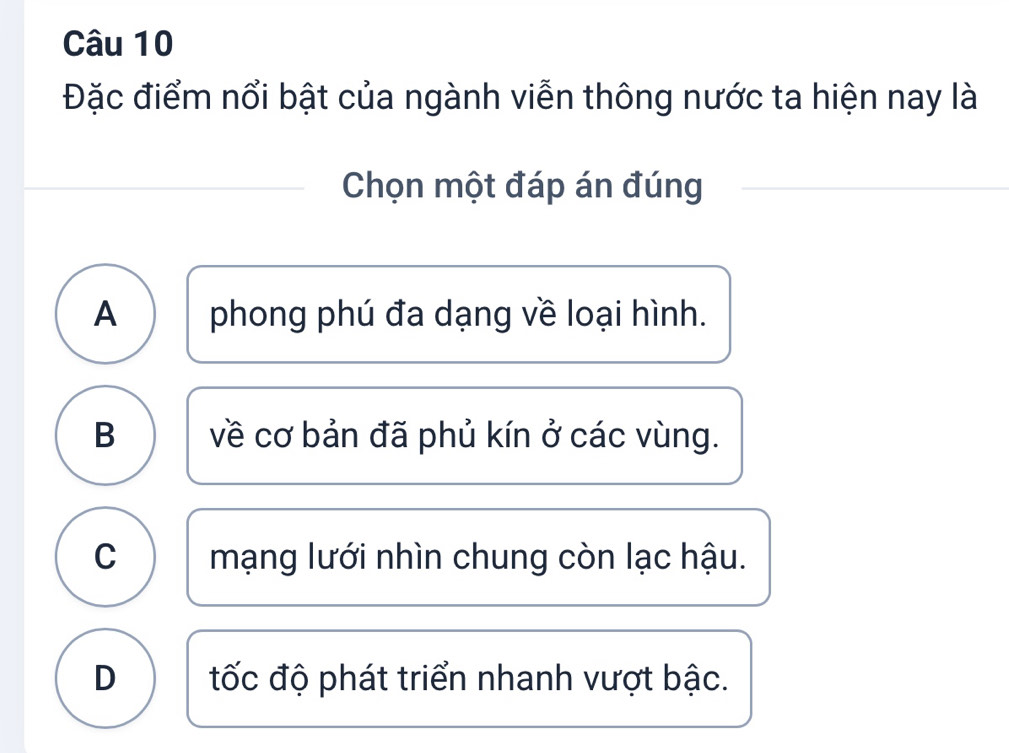 Đặc điểm nổi bật của ngành viễn thông nước ta hiện nay là
Chọn một đáp án đúng
A phong phú đa dạng về loại hình.
B về cơ bản đã phủ kín ở các vùng.
C mạng lưới nhìn chung còn lạc hậu.
D tốc độ phát triển nhanh vượt bậc.