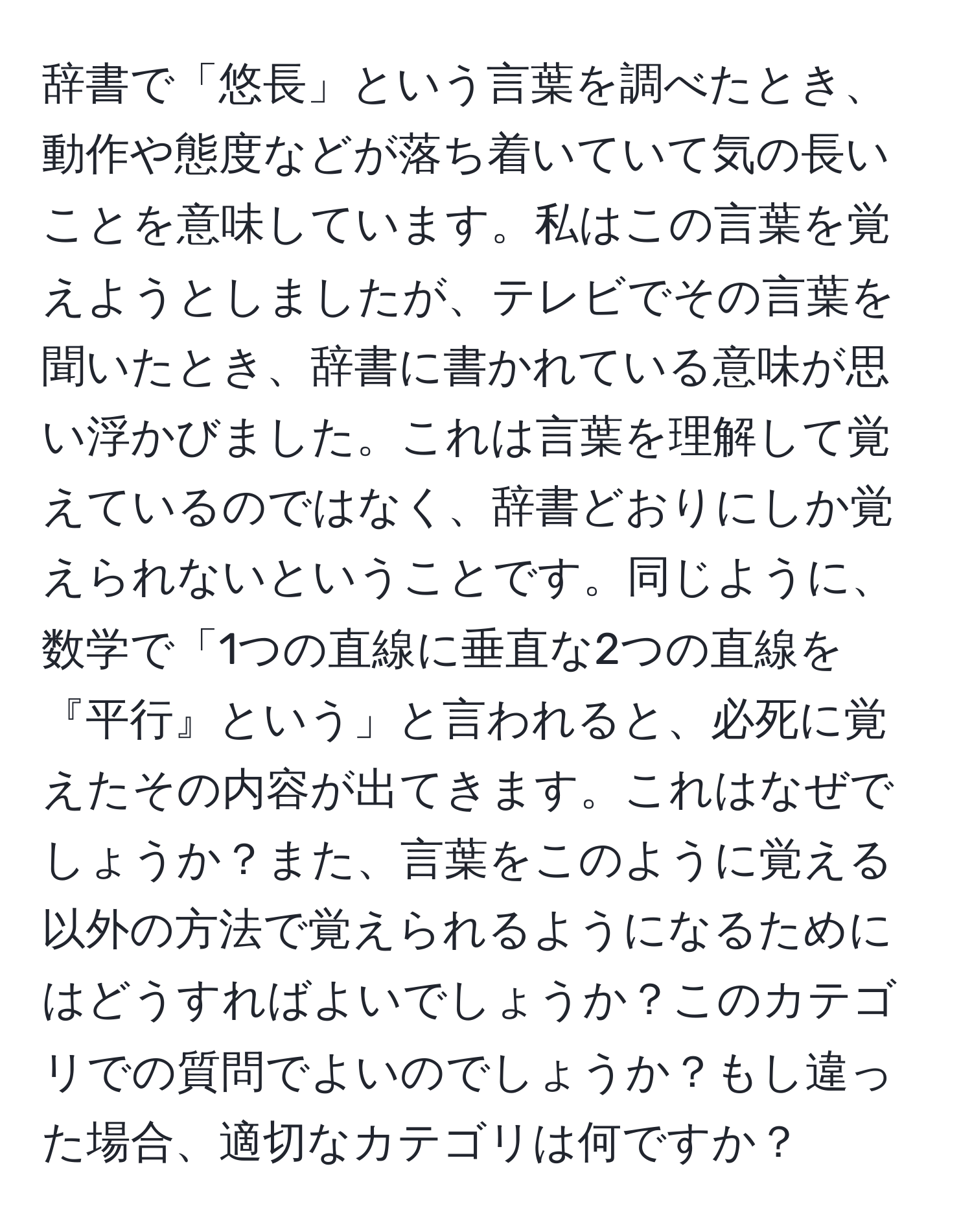 辞書で「悠長」という言葉を調べたとき、動作や態度などが落ち着いていて気の長いことを意味しています。私はこの言葉を覚えようとしましたが、テレビでその言葉を聞いたとき、辞書に書かれている意味が思い浮かびました。これは言葉を理解して覚えているのではなく、辞書どおりにしか覚えられないということです。同じように、数学で「1つの直線に垂直な2つの直線を『平行』という」と言われると、必死に覚えたその内容が出てきます。これはなぜでしょうか？また、言葉をこのように覚える以外の方法で覚えられるようになるためにはどうすればよいでしょうか？このカテゴリでの質問でよいのでしょうか？もし違った場合、適切なカテゴリは何ですか？