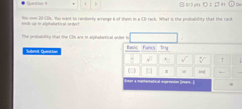 < > 0/3 pts つ 2 ~ 91 
You own 20 CDs. You want to randomly arrange 6 of them in a CD rack. What is the probability that the rack 
ends up in alphabetical order? 
The probability that the CDs are in alphabetical order is 
Basic I Funcs Trig 
Submit Question 
 □ /□   x^(□) x_□  sqrt() sqrt[n]() ↑ 
() |□ | π ∞ DNE ← 
Enter a mathematical expression [more..]