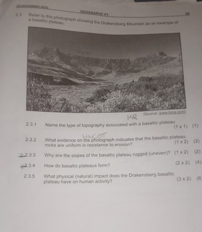 (EC/NOVEMBER 2023) 10
GEOGRAPHY P1
2.3 Refer to the photograph showing the Drakensberg Mountain as an example of
a basaltic plateau
2.3.1 Name the type of topography associated with a basaltic plateau (1)
(1* 1)
2.3.2 What evidence on the photograph indicates that the basaltic plateau
(1* 2)
rocks are uniform in resistance to erosion? (2)
2.3.3 Why are the slopes of the basaltic plateau rugged (uneven)? (1* 2) (2)
(2* 2)
2.3.4 How do basaltic plateaus form? (4)
2.3.5 What physical (natural) impact does the Drakensberg basaltic
plateau have on human activity?
(3* 2) (6