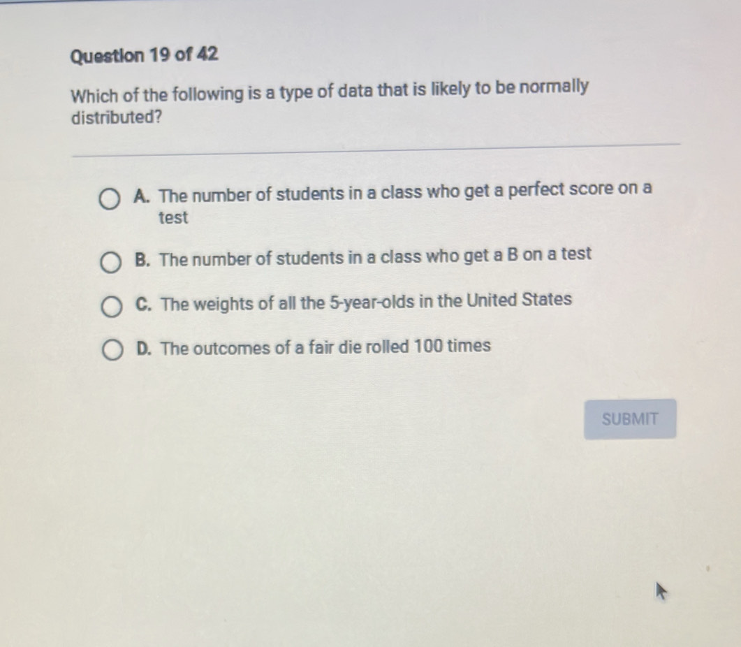 Which of the following is a type of data that is likely to be normally
distributed?
A. The number of students in a class who get a perfect score on a
test
B. The number of students in a class who get a B on a test
C. The weights of all the 5 -year-olds in the United States
D. The outcomes of a fair die rolled 100 times
SUBMIT