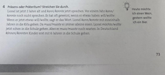 Präsens oder Präteritum? Streichen Sie durch. Heute möchte 
Lionel ist jetzt 2 Jahre alt und kann/konnte jetzt sprechen. Vor einem Jahr kann/ 
konnte noch nicht sprechen. Er hat oft geweint, wenn er etwas haben will/wollte. ich einen Wein, 
Wenn er jetzt etwas will/wollte, sagt er das Wort. Lionel kann/konnte mit eineinhalb gestern wollte 
Jahren in die Kita gehen. Da muss/musste er immer alleine essen. Lionel möchte/wollte ich ein Bier. 
jetzt schon in die Schule gehen. Aber er muss/musste noch warten. In Deutschland 
können/könnten Kinder erst mit 6 Jahren in die Schule gehen.
73