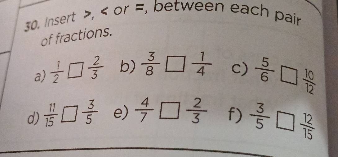 Insert , or =, between each pair 
of fractions. 
a)  1/2 □  2/3  b)  3/8 □  1/4 
c)  5/6 □  10/12 
d)  11/15 □  3/5  e)  4/7 □  2/3  f)  3/5 □  12/15 