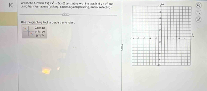 Graph the function f(x)=x^2+2x-2 by starting with the graph of y=x^2 and Q 
using transformations (shifting, stretching/compressing, and/or reflecting). 
Q 

Use the graphing tool to graph the function. 
Click to 
enlarge 
graph