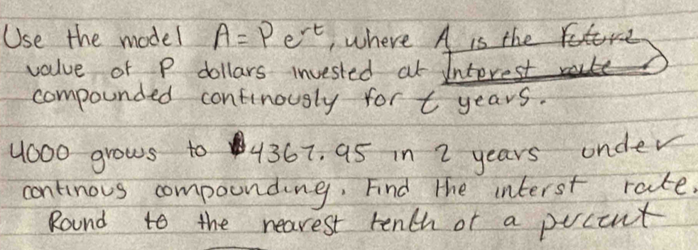 Use the model A=Pe^(rt) , where A is the 
value of P dollars invested at Interest 
compounded continously for t years.
11000 grows to 4367, 95 in 2 years onder 
continous compounding. Find the interst rate. 
Round to the nearest rench of a pocent