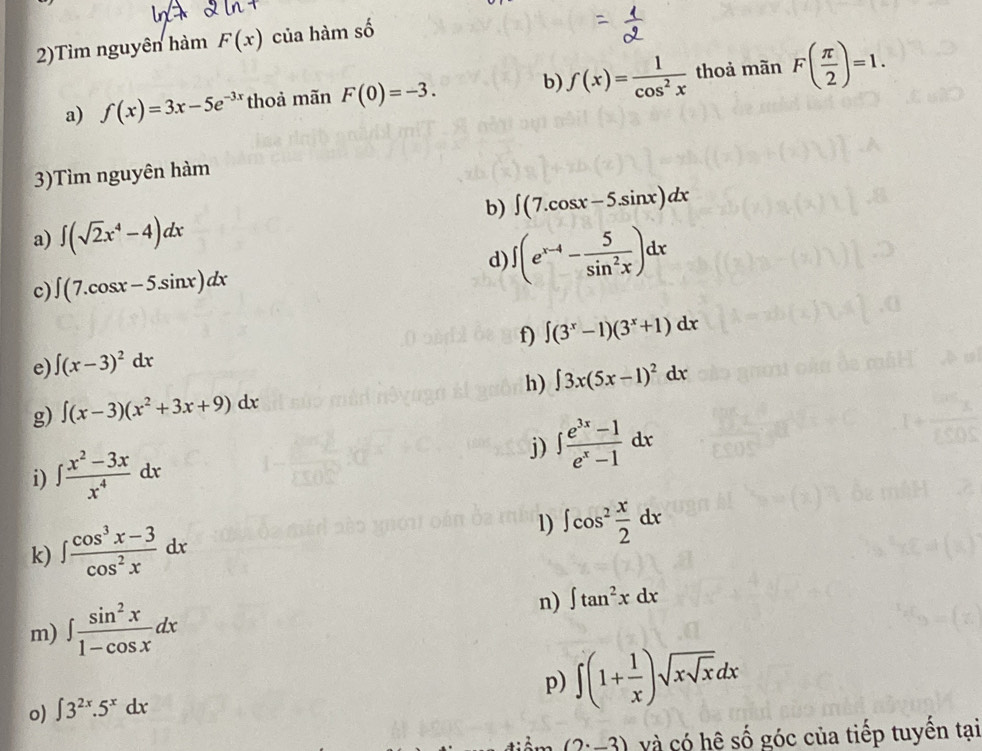 2)Tìm nguyên hàm F(x) của hàm số 
a) f(x)=3x-5e^(-3x) thoả mãn F(0)=-3. b) f(x)= 1/cos^2x  thoả mãn F( π /2 )=1. 
3)Tìm nguyên hàm 
b) ∈t (7.cos x-5.sin x)dx
a) ∈t (sqrt(2)x^4-4)dx
d) ∈t (e^(x-4)- 5/sin^2x )dx
c) ∈t (7.cos x-5.sin x)dx
f) ∈t (3^x-1)(3^x+1)dx
e) ∈t (x-3)^2dx
h) ∈t 3x(5x-1)^2dx
g) ∈t (x-3)(x^2+3x+9)dx
i) ∈t  (x^2-3x)/x^4 dx j) ∈t  (e^(3x)-1)/e^x-1 dx
1) 
k) ∈t  (cos^3x-3)/cos^2x dx ∈t cos^2 x/2 dx
m) ∈t  sin^2x/1-cos x dx
n) ∈t tan^2xdx
p) ∈t (1+ 1/x )sqrt(xsqrt x)dx
o) ∈t 3^(2x).5^xdx
(2· _ 3) và có hệ số góc của tiếp tuyến tại