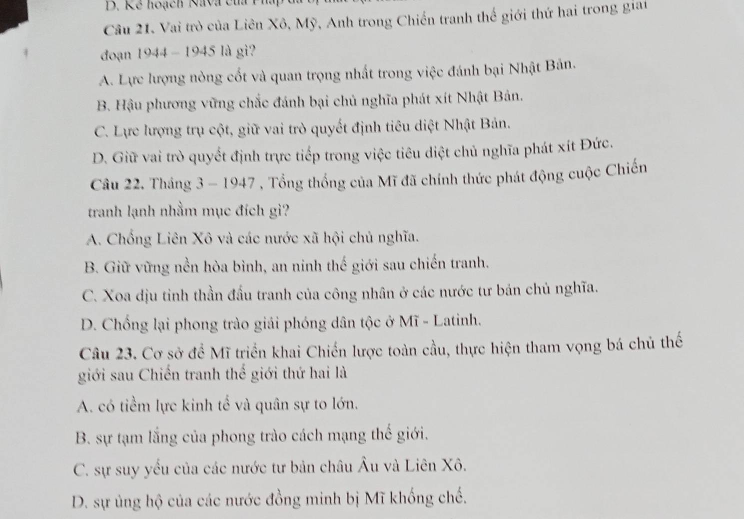 Kế hoạch Nava của Phap
Câu 21. Vai trò của Liên Xô, Mỹ, Anh trong Chiến tranh thế giới thứ hai trong giai
đoạn 1944 - 1945 là gi?
A. Lực lượng nòng cốt và quan trọng nhất trong việc đánh bại Nhật Bản.
B. Hậu phương vững chắc đánh bại chủ nghĩa phát xít Nhật Bản.
C. Lực lượng trụ cột, giữ vai trò quyết định tiêu diệt Nhật Bản.
D. Giữ vai trò quyết định trực tiếp trong việc tiêu diệt chủ nghĩa phát xít Đức.
Câu 22. Tháng 3 - 1947 , Tổng thống của Mĩ đã chính thức phát động cuộc Chiến
tranh lạnh nhằm mục đích gì?
A. Chống Liên Xô và các nước xã hội chủ nghĩa.
B. Giữ vững nền hòa bình, an ninh thế giới sau chiến tranh.
C. Xoa dịu tỉnh thần đầu tranh của công nhân ở các nước tư bán chủ nghĩa.
D. Chống lại phong trào giải phóng dân tộc ở Mĩ - Latinh.
Câu 23. Cơ sở để Mĩ triển khai Chiến lược toàn cầu, thực hiện tham vọng bá chủ thế
giới sau Chiến tranh thế giới thứ hai là
A. có tiềm lực kinh tế và quân sự to lớn.
B. sự tạm lắng của phong trào cách mạng thế giới.
C. sự suy yếu của các nước tư bản châu Âu và Liên Xô.
D. sự ủng hộ của các nước đồng minh bị Mĩ khống chế.