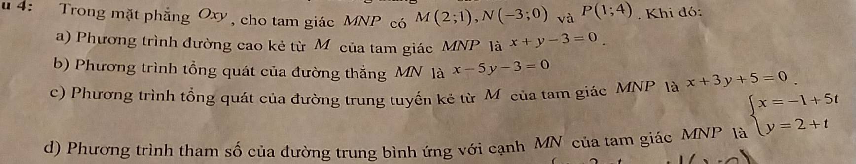 4: Trong mặt phẳng Oxy, cho tam giác MNP có M(2;1), N(-3;0) và
P(1;4). Khi đó: 
a) Phương trình đường cao kẻ từ M của tam giác MNP là x+y-3=0
b) Phương trình tổng quát của đường thắng MN là x-5y-3=0
c) Phương trình tổng quát của đường trung tuyến kẻ từ Môcủa tam giác MNP là x+3y+5=0
beginarrayl x=-1+5t y=2+tendarray.
d) Phương trình tham số của đường trung bình ứng với cạnh MN của tam giác MNP là