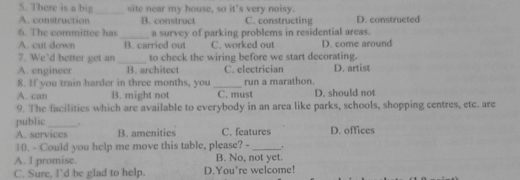 There is a big site near my house, so it's very noisy.
_
A. construction B. construct C. constructing D. constructed
6. The committee has_ a survey of parking problems in residential areas.
A. cut down B. carried out C. worked out D. come around
7. We’d better get an_ to check the wiring before we start decorating.
A. engineer B. architect C. electrician D. artist
8. If you train harder in three months, you _run a marathon.
A. can B. might not C. must D. should not
9. The facilities which are available to everybody in an area like parks, schools, shopping centres, ete. are
public_ . C. features D. offices
A. services B. amenities
10. - Could you help me move this table, please? - _.
A. I promise. B. No, not yet.
C. Sure, I’d be glad to help. D.You're welcome!