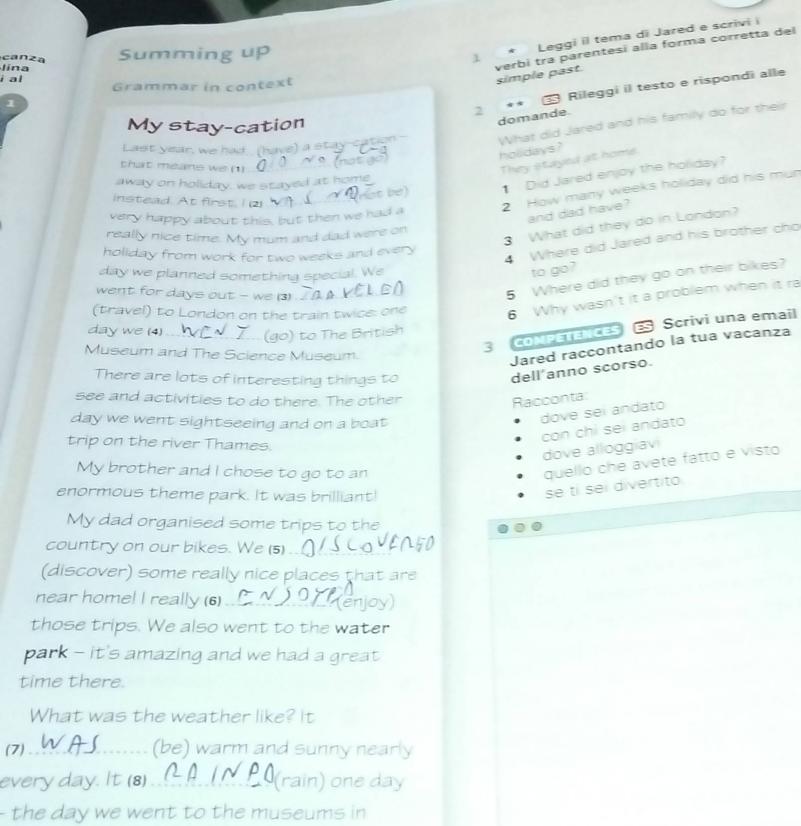 verbi tra parentesi alla forma corretta del
canza
Summing up
 Leggi il tema di Jared e scrivi i
1
lina
i al
Grammar in context
simple past.
1
Rileggi il testo e rispondi alle
2
My stay-cation
domande.
Last year, we had. (have) a stay-cation
What did Jared and his family do for their
holidays?
that means we (1)_
They stayed at home.
1 Did Jared enjoy the holiday?
away on holiday, we stayed at home
instead. At first. I (2)_
2 How many weeks holiday did his mun
ot be)
very happy about this, but then we had a
and dad have?
3 What did they do in London?
really nice time. My mum and dad were on
4 Where did Jared and his brother cho
holiday from work for two weeks and every
day we planned something special. We
to go?
went for days out - we (3)_
5 Where did they go on their bikes?
(travel) to London on the train twice: one
6 Why wasn't it a problem when it ra
day we (4)_
S  COMPETENCES ES Scrivi una email
(go) to The British
Museum and The Science Museum.
Jared raccontando la tua vacanza
There are lots of interesting things to
dell'anno scorso.
see and activities to do there. The other Racconta:
day we went sightseeing and on a boat 
dove seí andato
con chỉ sei andato
trip on the river Thames.
dove alloggiavi
My brother and I chose to go to an
quello che avete fatto e visto
enormous theme park. It was brilliant!
se ti sei divertito.
My dad organised some trips to the
country on our bikes. We (5)_
(discover) some really nice places that are
near home! I really (6)_
those trips. We also went to the water
park - it's amazing and we had a great 
time there.
What was the weather like? It
(7) _(be) warm and sunny nearly
every day. It (8)_ (rain) one day
the day we went to the museums in