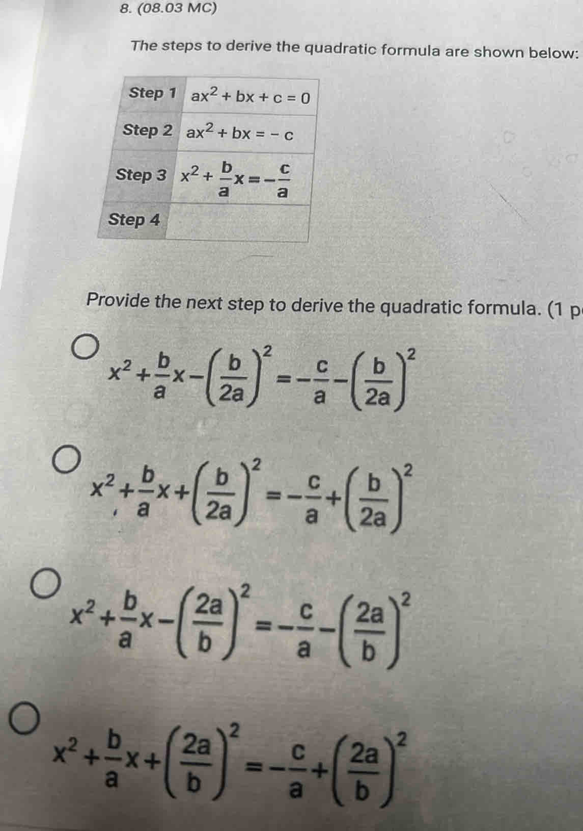 (08.03 MC)
The steps to derive the quadratic formula are shown below:
Provide the next step to derive the quadratic formula. (1 p
x^2+ b/a x-( b/2a )^2=- c/a -( b/2a )^2
x^2+ b/a x+( b/2a )^2=- c/a +( b/2a )^2
x^2+ b/a x-( 2a/b )^2=- c/a -( 2a/b )^2
x^2+ b/a x+( 2a/b )^2=- c/a +( 2a/b )^2