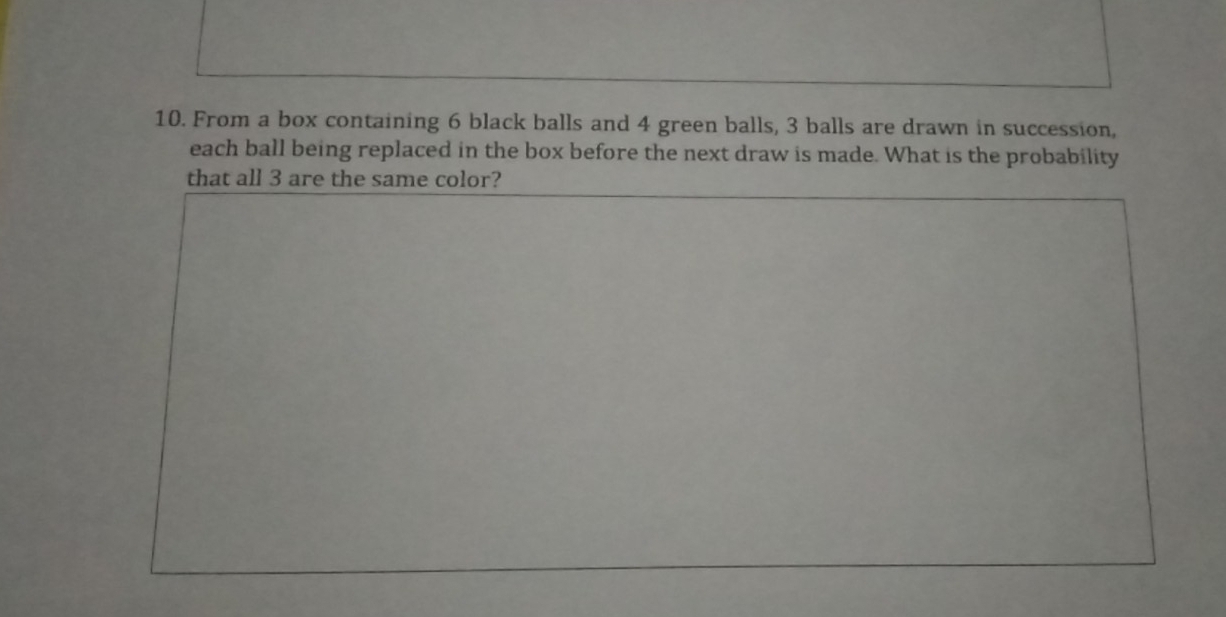 From a box containing 6 black balls and 4 green balls, 3 balls are drawn in succession, 
each ball being replaced in the box before the next draw is made. What is the probability 
that all 3 are the same color?