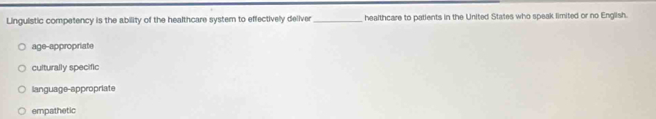 Linguistic competency is the ability of the healthcare system to effectively deliver _healthcare to patients in the United States who speak limited or no English.
age-appropriate
culturally specific
language-appropriate
empathetic