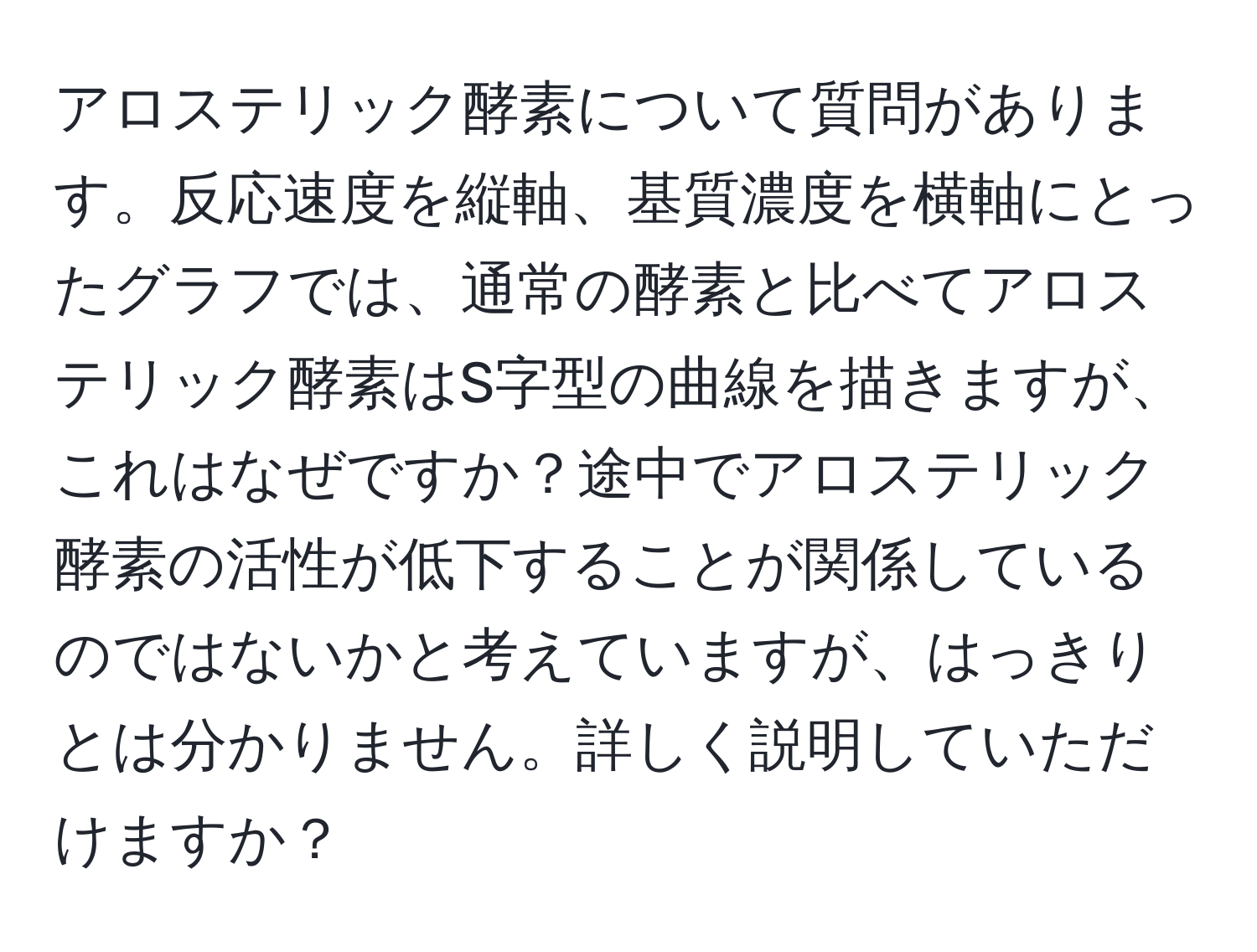 アロステリック酵素について質問があります。反応速度を縦軸、基質濃度を横軸にとったグラフでは、通常の酵素と比べてアロステリック酵素はS字型の曲線を描きますが、これはなぜですか？途中でアロステリック酵素の活性が低下することが関係しているのではないかと考えていますが、はっきりとは分かりません。詳しく説明していただけますか？