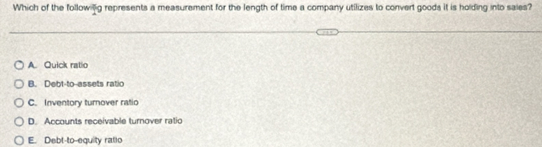 Which of the followilg represents a measurement for the length of time a company utilizes to convert goods it is holding into saies?
A. Quick ratio
B. Debt-to-assets ratio
C. Inventory turnover ratio
D. Accounts receivable turnover ratio
E. Debt-to-equity ratio