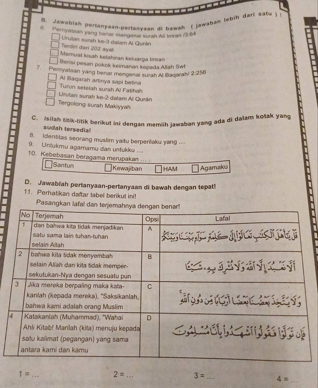 a
B. Jawabiah pertanyaan-pertanyaan di bawah ( jawaban lebih dari satu ) !
6. Pernyataan yang benar mengenai surah Ali Imran / 3:64
Urutan surah ke- 3 dalam Al Qurán
Terdiri dari 202 ayat
Memuat kisah kelahiran keluarga Imran
Berisi pesan pokok keimanan kepada Allah Swt
7. Pernyataan yang benar mengenai surah Al Baqarah/ 2:256
Al Baqarah artinya sapi betina
Turun setelah surah Al Fatihah
Urutan surah ke- 2 dalam Al Qurán
Tergolong surah Makiyyah
C. Isilah titik-titik berikut ini dengan memiih jawaban yang ada di dalam kotak yang
sudah tersedia!
8. Identitas seorang muslim yaitu berperilaku yang ..
9. Untukmu agamamu dan untukku ....
10. Kebebasan beragama merupakan ... .
Santun Kewajiban HAM Agamaku
D. Jawablah pertanyaan-pertanyaan di bawah dengan tepat!
11. Perhatikan daftar tabel berikut ini!
Pasangkan lafal d
_ 1=
_ 2=
_ 3=
_ 4=