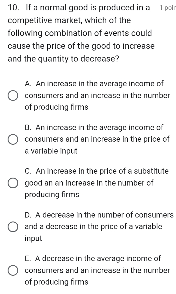 If a normal good is produced in a 1 poin
competitive market, which of the
following combination of events could
cause the price of the good to increase
and the quantity to decrease?
A. An increase in the average income of
consumers and an increase in the number
of producing firms
B. An increase in the average income of
consumers and an increase in the price of
a variable input
C. An increase in the price of a substitute
good an an increase in the number of
producing firms
D. A decrease in the number of consumers
and a decrease in the price of a variable
input
E. A decrease in the average income of
consumers and an increase in the number
of producing firms