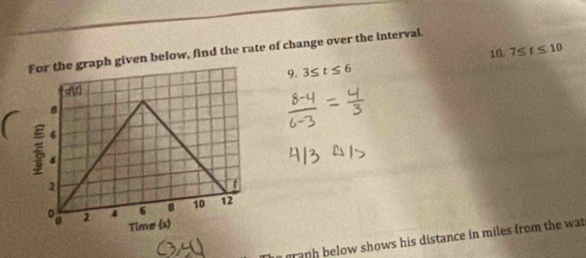 given below, find the rate of change over the interval.
9. 3≤ t≤ 6 10. 7≤ t≤ 10
graph below shows his distance in miles from the wat