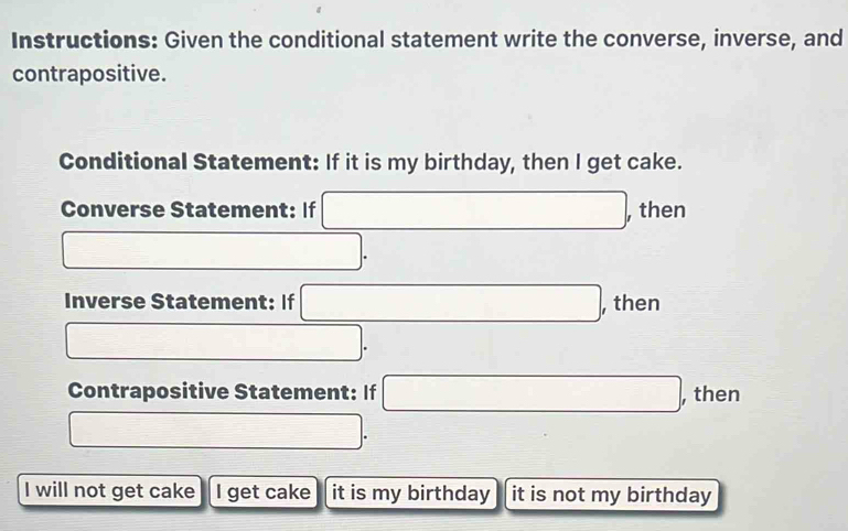 Instructions: Given the conditional statement write the converse, inverse, and 
contrapositive. 
Conditional Statement: If it is my birthday, then I get cake. 
Converse Statement: If □ , , then
□. 
Inverse Statement: If □ , , then
□. 
Contrapositive Statement: If □ , then
□. 
I will not get cake I get cake it is my birthday it is not my birthday