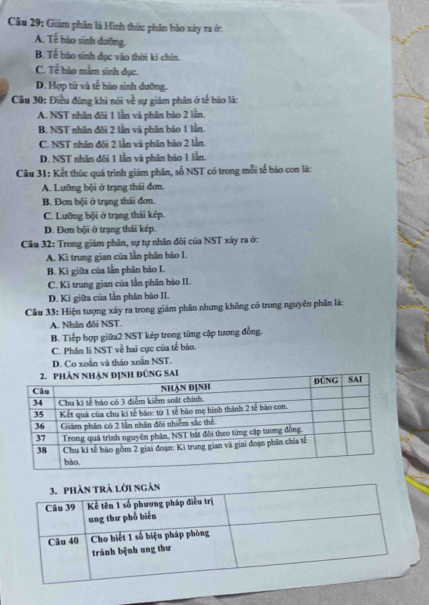 Giám phân là Hình thức phân bảo xây ra ở:
A. Tế bào sinh dưỡng.
B. Tế bào sinh dục vào thời kì chín.
C. Tế bảo mầm sinh dục.
D. Hợp tử và tế bào sinh dưỡng.
Câu 30: Điều đúng khi nói về sự giám phân ở tế bào là:
A. NST nhân đôi 1 lần và phân bào 2 lần.
B. NST nhân đôi 2 lần và phân bảo 1 lần.
C. NST nhân đôi 2 lần và phân bảo 2 lần.
D. NST nhân đôi 1 lần và phân bào 1 lần.
Câu 31: Kết thúc quá trình giám phân, số NST có trong mỗi tế bào con là:
A. Lưỡng bội ở trạng thái đơn.
B. Đơn bội ở trạng thái đơn.
C. Lưỡng bội ở trạng thái kép.
D. Đơn bội ở trạng thái kép.
Câu 32: Trong giảm phân, sự tự nhân đôi của NST xảy ra ở:
A. Kì trung gian của lần phân bảo I.
B. Ki giữa của lần phân bảo I.
C. Kì trung gian của lần phân bảo II.
D. Ki giữa của lần phân bào II.
Câu 33: Hiện tượng xảy ra trong giảm phân nhưng không có trong nguyên phân là:
A. Nhân đôi NST.
B. Tiếp hợp giữa2 NST kép trong từng cặp tương đồng.
C. Phân li NST về hai cực của tế bảo.
D. Co xoắn và tháo xoắn NST.