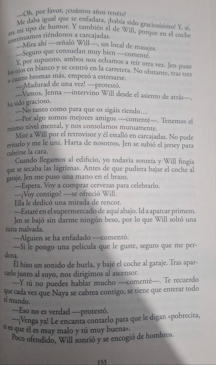 —Oh, por favor, ¿cuántos años tenéis?
Me daba igual que se enfadara, ¡había sido graciosísimo! Y, sí,
era mi tipo de humor. Y también el de Will, porque en el coche
continuamos riéndonos a carcajadas.
—Mira ahí —señaló Will—, un local de masajes.
—Seguro que consuelan muy bien —comenté,
Y, por supuesto, ambos nos echamos a reír otra vez. Jen puso
los ojos en blanco y se centró en la carretera. No obstante, tras tres
o cuatro bromas más, empezó a estresarse.
—¡Madurad de una vez! —protestó.
—Vamos, Jenna —intervino Will desde el asiento de atrás—,
ha sido gracioso.
—No tanto como para que os sigáis riendo...
—Por algo somos mejores amigos —comenté—. Tenemos el
mismo nivel mental, y nos consolamos mutuamente.
Miré a Will por el retrovisor y él estalló en carcajadas. No pude
evitarlo y me le uní. Harta de nosotros, Jen se subió el jersey para
cubrirse la cara.
Cuando llegamos al edificio, yo todavía sonreía y Will fingía
que se secaba las lágrimas. Antes de que pudiera bajar el coche al
garaje, Jen me puso una mano en el brazo.
—Espera. Voy a comprar cervezas para celebrarlo.
—¿Voy contigo? —se ofreció Will.
Ella le dedicó una mirada de rencor.
—Estaré en el supermercado de aquí abajo. Id a aparcar primero.
Jen se bajó sin darme ningún beso, por lo que Will soltó una
risita malvada.
—Alguien se ha enfadado —comentó.
—Si le pongo una película que le guste, seguro que me per-
dona.
Él hizo un sonido de burla, y bajé el coche al garaje. Tras apar-
carlo junto al suyo, nos dirigimos al ascensor.
—Y tú no puedes hablar mucho —comenté—. Te recuerdo
que cada vez que Naya se cabrea contigo, se tiene que enterar todo
el mundo.
—Eso no es verdad —protestó.
~~¡Venga ya! Le encanta contarlo para que le digan «pobrecita,
si es que él es muy malo y tú muy buena».
Poco ofendido, Will sonrió y se encogió de hombros.
153