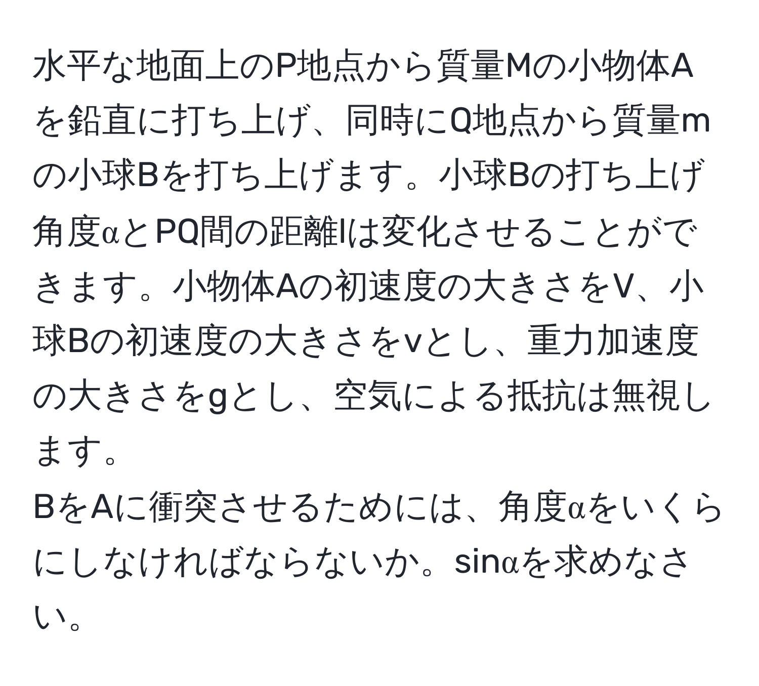水平な地面上のP地点から質量Mの小物体Aを鉛直に打ち上げ、同時にQ地点から質量mの小球Bを打ち上げます。小球Bの打ち上げ角度αとPQ間の距離lは変化させることができます。小物体Aの初速度の大きさをV、小球Bの初速度の大きさをvとし、重力加速度の大きさをgとし、空気による抵抗は無視します。  
BをAに衝突させるためには、角度αをいくらにしなければならないか。sinαを求めなさい。