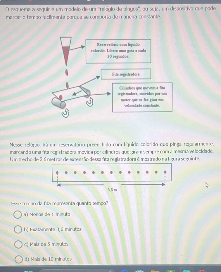 esquema a seguir é um modelo de um “relógio de pingos”, ou seja, um dispositivo que pode
marcar o tempo facilmente porque se comporta de maneira constante.
Nesse relógio, há um reservatório preenchido.com líquido colorido que pinga regularmente,
marcando uma fita registradora movida por cilindros que giram sempre com a mesma velocidade.
Um trecho de 3,6 metros de extensão dessa fta registradora é mostrado na figura seguinte.
Esse trecho da fita representa quanto tempo?
a) Menos de 1 minuto
b) Exatamente 3,6 minutos
c) Mais de 5 minutos
d) Mais de 10 minutos