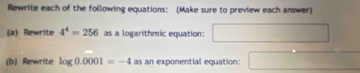 Rewrite each of the following equations: (Make sure to preview each answer) 
(a) Rewrite 4^4=256 as a logarithmic equation: □ 
(b) Rewrite log 0.0001=-4 as an exponential equation: □