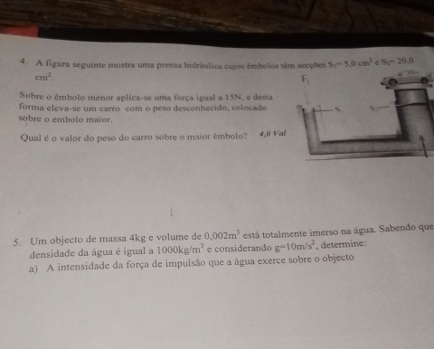 A figura seguinte mostra uma prensa hidráulica cujos êmbolos têm secções S_1=5,0cm^2=S_2=20
cm^2.
Sobre o êmbolo menor aplica-se uma força igual a 15N, e desta
forma eleva-se um carro com o peso desconhecido, colocado
sobre o embolo maior.
Qual é o valor do peso do carro sobre o maior êmbolo? 4.0 Va
5. Um objecto de massa 4kg e volume de 0.002m^3 está totalmente imerso na água. Sabendo que
densidade da água é igual a 1000kg/m^3 e considerando g=10m/s^2 , determine:
a) A intensidade da força de impulsão que a água exerce sobre o objecto